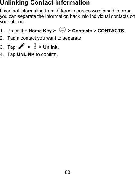  83 Unlinking Contact Information If contact information from different sources was joined in error, you can separate the information back into individual contacts on your phone. 1.  Press the Home Key &gt;    &gt; Contacts &gt; CONTACTS. 2.  Tap a contact you want to separate. 3.  Tap    &gt;   &gt; Unlink.   4.  Tap UNLINK to confirm. 