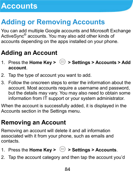  84 Accounts Adding or Removing Accounts You can add multiple Google accounts and Microsoft Exchange ActiveSync® accounts. You may also add other kinds of accounts depending on the apps installed on your phone. Adding an Account 1.  Press the Home Key &gt;    &gt; Settings &gt; Accounts &gt; Add account. 2.  Tap the type of account you want to add. 3.  Follow the onscreen steps to enter the information about the account. Most accounts require a username and password, but the details may vary. You may also need to obtain some information from IT support or your system administrator. When the account is successfully added, it is displayed in the Accounts section in the Settings menu. Removing an Account Removing an account will delete it and all information associated with it from your phone, such as emails and contacts. 1.  Press the Home Key &gt;    &gt; Settings &gt; Accounts. 2.  Tap the account category and then tap the account you’d 