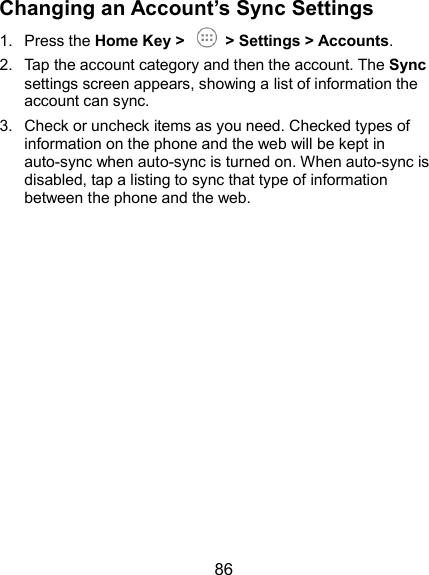  86 Changing an Account’s Sync Settings 1.  Press the Home Key &gt;    &gt; Settings &gt; Accounts. 2.  Tap the account category and then the account. The Sync settings screen appears, showing a list of information the account can sync. 3.  Check or uncheck items as you need. Checked types of information on the phone and the web will be kept in auto-sync when auto-sync is turned on. When auto-sync is disabled, tap a listing to sync that type of information between the phone and the web.  