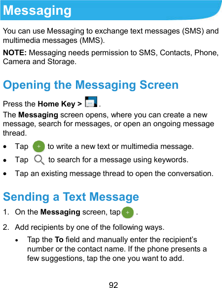  92 Messaging You can use Messaging to exchange text messages (SMS) and multimedia messages (MMS). NOTE: Messaging needs permission to SMS, Contacts, Phone, Camera and Storage. Opening the Messaging Screen Press the Home Key &gt;. The Messaging screen opens, where you can create a new message, search for messages, or open an ongoing message thread.  Tap          to write a new text or multimedia message.  Tap    to search for a message using keywords.  Tap an existing message thread to open the conversation.   Sending a Text Message 1.  On the Messaging screen, tap        . 2.  Add recipients by one of the following ways.  Tap the To field and manually enter the recipient’s number or the contact name. If the phone presents a few suggestions, tap the one you want to add.  
