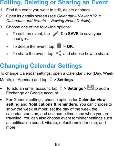  98 Editing, Deleting or Sharing an Event 1.  Find the event you want to edit, delete or share. 2.  Open its details screen (see Calendar – Viewing Your Calendars and Events – Viewing Event Details). 3.  Choose one of the following options:  To edit the event, tap  . Tap SAVE to save your changes.  To delete the event, tap    &gt; OK.  To share the event, tap    and choose how to share. Changing Calendar Settings To change Calendar settings, open a Calendar view (Day, Week, Month, or Agenda) and tap    &gt; Settings.  To add an email account, tap    &gt; Settings &gt; to add a Exchange or Google account.  For General settings, choose options for Calendar view setting and Notifications &amp; reminders. You can choose to show the week number, set the day of the week the calendar starts on, and use home time zone when you are traveling. You can also choose event reminder settings such as notification sound, vibrate, default reminder time, and more. 