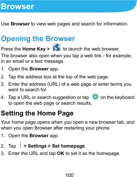  100 Browser Use Browser to view web pages and search for information. Opening the Browser Press the Home Key &gt;    to launch the web browser. The browser also open when you tap a web link - for example, in an email or a text message. 1.  Open the Browser app. 2.  Tap the address box at the top of the web page. 3.  Enter the address (URL) of a web page or enter terms you want to search for. 4.  Tap a URL or search suggestion or tap    on the keyboard to open the web page or search results. Setting the Home Page Your home page opens when you open a new browser tab, and when you open Browser after restarting your phone. 1.  Open the Browser app. 2.  Tap    &gt; Settings &gt; Set homepage. 3.  Enter the URL and tap OK to set it as the homepage. 