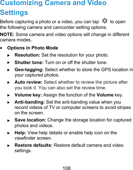  108 Customizing Camera and Video Settings Before capturing a photo or a video, you can tap    to open the following camera and camcorder setting options. NOTE: Some camera and video options will change in different camera modes.  Options in Photo Mode  Resolution: Set the resolution for your photo.  Shutter tone: Turn on or off the shutter tone.  Geo-tagging: Select whether to store the GPS location in your captured photos.  Auto review: Select whether to review the picture after you took it. You can also set the review time.   Volume key: Assign the function of the Volume key.  Anti-banding: Set the anti-banding value when you record videos of TV or computer screens to avoid stripes on the screen.  Save location: Change the storage location for captured photos and videos.  Help: View help details or enable help icon on the viewfinder screen.  Restore defaults: Restore default camera and video settings.  