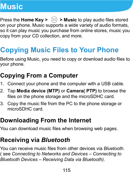  115 Music Press the Home Key &gt;    &gt; Music to play audio files stored on your phone. Music supports a wide variety of audio formats, so it can play music you purchase from online stores, music you copy from your CD collection, and more. Copying Music Files to Your Phone Before using Music, you need to copy or download audio files to your phone. Copying From a Computer 1.  Connect your phone and the computer with a USB cable. 2.  Tap Media device (MTP) or Camera( PTP) to browse the files on the phone storage and the microSDHC card. 3.  Copy the music file from the PC to the phone storage or microSDHC card. Downloading From the Internet You can download music files when browsing web pages. Receiving via Bluetooth You can receive music files from other devices via Bluetooth. ( see Connecting to Networks and Devices – Connecting to Bluetooth Devices – Receiving Data via Bluetooth). 