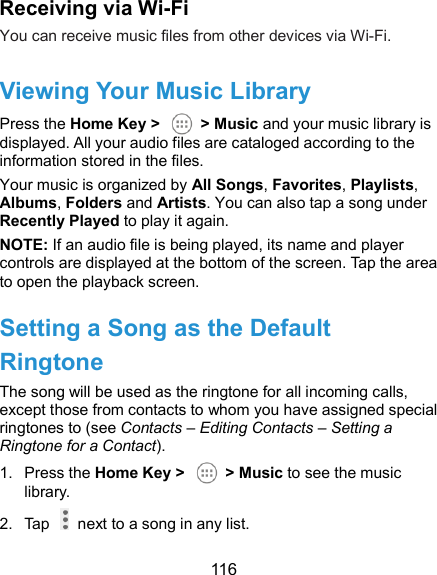  116 Receiving via Wi-Fi You can receive music files from other devices via Wi-Fi.   Viewing Your Music Library Press the Home Key &gt;    &gt; Music and your music library is displayed. All your audio files are cataloged according to the information stored in the files. Your music is organized by All Songs, Favorites, Playlists, Albums, Folders and Artists. You can also tap a song under Recently Played to play it again. NOTE: If an audio file is being played, its name and player controls are displayed at the bottom of the screen. Tap the area to open the playback screen. Setting a Song as the Default Ringtone The song will be used as the ringtone for all incoming calls, except those from contacts to whom you have assigned special ringtones to (see Contacts – Editing Contacts – Setting a Ringtone for a Contact). 1.  Press the Home Key &gt;    &gt; Music to see the music library. 2.  Tap    next to a song in any list. 