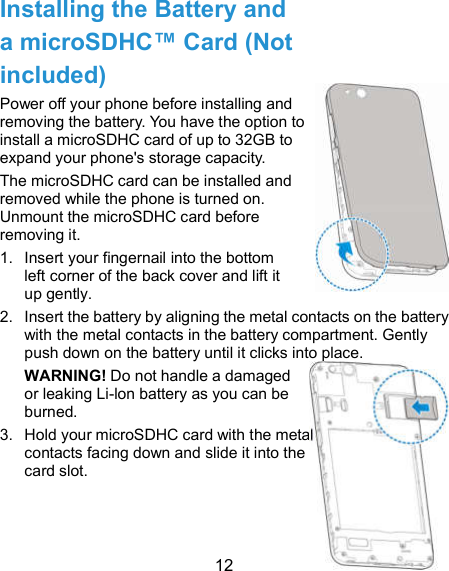  12 Installing the Battery and a microSDHC™ Card (Not included) Power off your phone before installing and removing the battery. You have the option to install a microSDHC card of up to 32GB to expand your phone&apos;s storage capacity. The microSDHC card can be installed and removed while the phone is turned on. Unmount the microSDHC card before removing it. 1.  Insert your fingernail into the bottom left corner of the back cover and lift it up gently. 2.  Insert the battery by aligning the metal contacts on the battery with the metal contacts in the battery compartment. Gently push down on the battery until it clicks into place. WARNING! Do not handle a damaged or leaking Li-lon battery as you can be burned. 3.  Hold your microSDHC card with the metal contacts facing down and slide it into the card slot.   