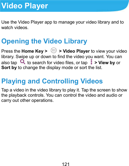  121 Video Player Use the Video Player app to manage your video library and to watch videos. Opening the Video Library Press the Home Key &gt;   &gt; Video Player to view your video library. Swipe up or down to find the video you want. You can also tap    to search for video files, or tap    &gt; View by or Sort by to change the display mode or sort the list. Playing and Controlling Videos Tap a video in the video library to play it. Tap the screen to show the playback controls. You can control the video and audio or carry out other operations. 