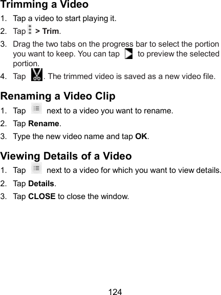  124 Trimming a Video 1.  Tap a video to start playing it. 2.  Tap   &gt; Trim. 3.  Drag the two tabs on the progress bar to select the portion you want to keep. You can tap    to preview the selected portion. 4.  Tap  . The trimmed video is saved as a new video file. Renaming a Video Clip 1.  Tap    next to a video you want to rename. 2.  Tap Rename. 3.  Type the new video name and tap OK. Viewing Details of a Video 1.  Tap    next to a video for which you want to view details. 2.  Tap Details. 3.  Tap CLOSE to close the window. 