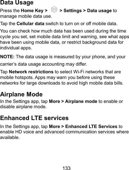  133 Data Usage Press the Home Key &gt;    &gt; Settings &gt; Data usage to manage mobile data use.   Tap the Cellular data switch to turn on or off mobile data. You can check how much data has been used during the time cycle you set, set mobile data limit and warning, see what apps have been using mobile data, or restrict background data for individual apps. NOTE: The data usage is measured by your phone, and your carrier’s data usage accounting may differ. Tap Network restrictions to select Wi-Fi networks that are mobile hotspots. Apps may warn you before using these networks for large downloads to avoid high mobile data bills. Airplane Mode In the Settings app, tap More &gt; Airplane mode to enable or disable airplane mode. Enhanced LTE services In the Settings app, tap More &gt; Enhanced LTE Services to enable HD voice and advanced communication services where available.  