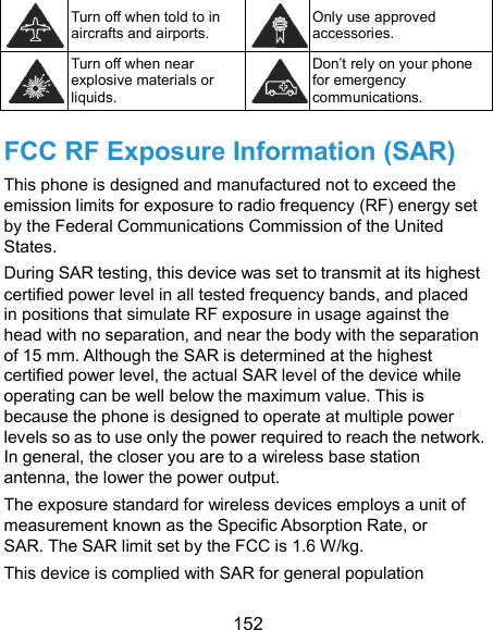  152  Turn off when told to in aircrafts and airports. Only use approved accessories.  Turn off when near explosive materials or liquids. Don’t rely on your phone for emergency communications.   FCC RF Exposure Information (SAR) This phone is designed and manufactured not to exceed the emission limits for exposure to radio frequency (RF) energy set by the Federal Communications Commission of the United States. During SAR testing, this device was set to transmit at its highest certified power level in all tested frequency bands, and placed in positions that simulate RF exposure in usage against the head with no separation, and near the body with the separation of 15 mm. Although the SAR is determined at the highest certified power level, the actual SAR level of the device while operating can be well below the maximum value. This is because the phone is designed to operate at multiple power levels so as to use only the power required to reach the network. In general, the closer you are to a wireless base station antenna, the lower the power output. The exposure standard for wireless devices employs a unit of measurement known as the Specific Absorption Rate, or SAR. The SAR limit set by the FCC is 1.6 W/kg.   This device is complied with SAR for general population 