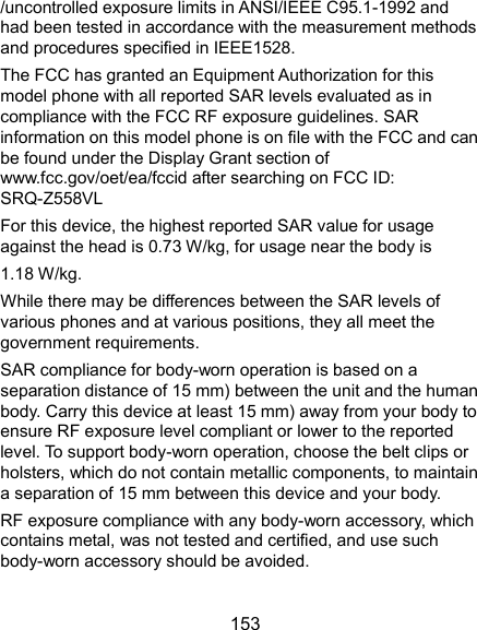  153 /uncontrolled exposure limits in ANSI/IEEE C95.1-1992 and had been tested in accordance with the measurement methods and procedures specified in IEEE1528.   The FCC has granted an Equipment Authorization for this model phone with all reported SAR levels evaluated as in compliance with the FCC RF exposure guidelines. SAR information on this model phone is on file with the FCC and can be found under the Display Grant section of www.fcc.gov/oet/ea/fccid after searching on FCC ID: SRQ-Z558VL For this device, the highest reported SAR value for usage against the head is 0.73 W/kg, for usage near the body is   1.18 W/kg. While there may be differences between the SAR levels of various phones and at various positions, they all meet the government requirements. SAR compliance for body-worn operation is based on a separation distance of 15 mm) between the unit and the human body. Carry this device at least 15 mm) away from your body to ensure RF exposure level compliant or lower to the reported level. To support body-worn operation, choose the belt clips or holsters, which do not contain metallic components, to maintain a separation of 15 mm between this device and your body. RF exposure compliance with any body-worn accessory, which contains metal, was not tested and certified, and use such body-worn accessory should be avoided. 