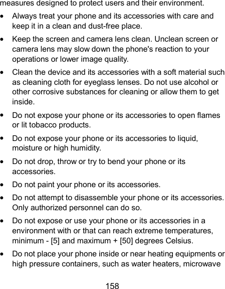  158 measures designed to protect users and their environment.  Always treat your phone and its accessories with care and keep it in a clean and dust-free place.  Keep the screen and camera lens clean. Unclean screen or camera lens may slow down the phone&apos;s reaction to your operations or lower image quality.  Clean the device and its accessories with a soft material such as cleaning cloth for eyeglass lenses. Do not use alcohol or other corrosive substances for cleaning or allow them to get inside.  Do not expose your phone or its accessories to open flames or lit tobacco products.  Do not expose your phone or its accessories to liquid, moisture or high humidity.  Do not drop, throw or try to bend your phone or its accessories.  Do not paint your phone or its accessories.  Do not attempt to disassemble your phone or its accessories. Only authorized personnel can do so.  Do not expose or use your phone or its accessories in a environment with or that can reach extreme temperatures, minimum - [5] and maximum + [50] degrees Celsius.  Do not place your phone inside or near heating equipments or high pressure containers, such as water heaters, microwave 