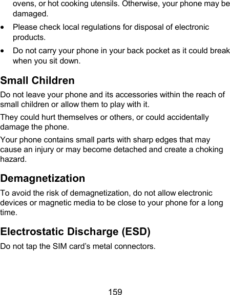  159 ovens, or hot cooking utensils. Otherwise, your phone may be damaged.  Please check local regulations for disposal of electronic products.  Do not carry your phone in your back pocket as it could break when you sit down. Small Children Do not leave your phone and its accessories within the reach of small children or allow them to play with it. They could hurt themselves or others, or could accidentally damage the phone. Your phone contains small parts with sharp edges that may cause an injury or may become detached and create a choking hazard. Demagnetization To avoid the risk of demagnetization, do not allow electronic devices or magnetic media to be close to your phone for a long time. Electrostatic Discharge (ESD) Do not tap the SIM card’s metal connectors. 