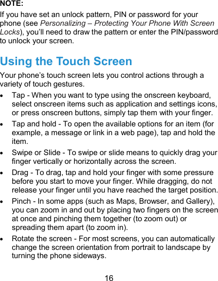  16 NOTE:   If you have set an unlock pattern, PIN or password for your phone (see Personalizing – Protecting Your Phone With Screen Locks), you’ll need to draw the pattern or enter the PIN/password to unlock your screen. Using the Touch Screen Your phone’s touch screen lets you control actions through a variety of touch gestures.  Tap - When you want to type using the onscreen keyboard, select onscreen items such as application and settings icons, or press onscreen buttons, simply tap them with your finger.  Tap and hold - To open the available options for an item (for example, a message or link in a web page), tap and hold the item.  Swipe or Slide - To swipe or slide means to quickly drag your finger vertically or horizontally across the screen.  Drag - To drag, tap and hold your finger with some pressure before you start to move your finger. While dragging, do not release your finger until you have reached the target position.  Pinch - In some apps (such as Maps, Browser, and Gallery), you can zoom in and out by placing two fingers on the screen at once and pinching them together (to zoom out) or spreading them apart (to zoom in).  Rotate the screen - For most screens, you can automatically change the screen orientation from portrait to landscape by turning the phone sideways. 
