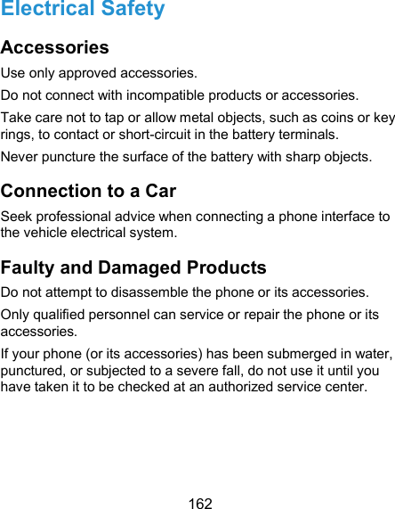  162 Electrical Safety Accessories Use only approved accessories. Do not connect with incompatible products or accessories. Take care not to tap or allow metal objects, such as coins or key rings, to contact or short-circuit in the battery terminals. Never puncture the surface of the battery with sharp objects. Connection to a Car Seek professional advice when connecting a phone interface to the vehicle electrical system. Faulty and Damaged Products Do not attempt to disassemble the phone or its accessories. Only qualified personnel can service or repair the phone or its accessories. If your phone (or its accessories) has been submerged in water, punctured, or subjected to a severe fall, do not use it until you have taken it to be checked at an authorized service center. 