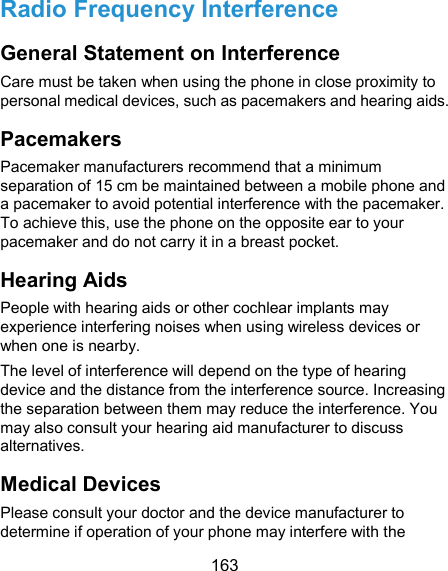 163 Radio Frequency Interference General Statement on Interference Care must be taken when using the phone in close proximity to personal medical devices, such as pacemakers and hearing aids. Pacemakers Pacemaker manufacturers recommend that a minimum separation of 15 cm be maintained between a mobile phone and a pacemaker to avoid potential interference with the pacemaker. To achieve this, use the phone on the opposite ear to your pacemaker and do not carry it in a breast pocket. Hearing Aids People with hearing aids or other cochlear implants may experience interfering noises when using wireless devices or when one is nearby. The level of interference will depend on the type of hearing device and the distance from the interference source. Increasing the separation between them may reduce the interference. You may also consult your hearing aid manufacturer to discuss alternatives. Medical Devices Please consult your doctor and the device manufacturer to determine if operation of your phone may interfere with the 