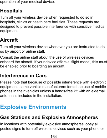  164 operation of your medical device. Hospitals Turn off your wireless device when requested to do so in hospitals, clinics or health care facilities. These requests are designed to prevent possible interference with sensitive medical equipment. Aircraft Turn off your wireless device whenever you are instructed to do so by airport or airline staff. Consult the airline staff about the use of wireless devices onboard the aircraft. If your device offers a ‘flight mode’, this must be enabled prior to boarding an aircraft. Interference in Cars Please note that because of possible interference with electronic equipment, some vehicle manufacturers forbid the use of mobile phones in their vehicles unless a hands-free kit with an external antenna is included in the installation. Explosive Environments Gas Stations and Explosive Atmospheres In locations with potentially explosive atmospheres, obey all posted signs to turn off wireless devices such as your phone or 