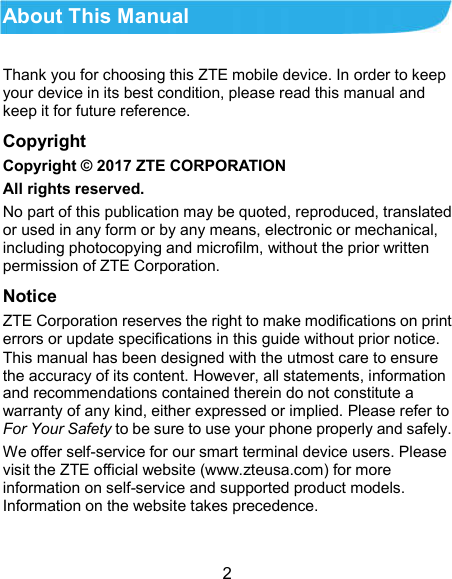  2 About This Manual Thank you for choosing this ZTE mobile device. In order to keep your device in its best condition, please read this manual and keep it for future reference. Copyright Copyright © 2017 ZTE CORPORATION All rights reserved. No part of this publication may be quoted, reproduced, translated or used in any form or by any means, electronic or mechanical, including photocopying and microfilm, without the prior written permission of ZTE Corporation. Notice ZTE Corporation reserves the right to make modifications on print errors or update specifications in this guide without prior notice. This manual has been designed with the utmost care to ensure the accuracy of its content. However, all statements, information and recommendations contained therein do not constitute a warranty of any kind, either expressed or implied. Please refer to For Your Safety to be sure to use your phone properly and safely. We offer self-service for our smart terminal device users. Please visit the ZTE official website (www.zteusa.com) for more information on self-service and supported product models. Information on the website takes precedence.  