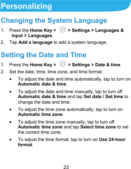  23 Personalizing Changing the System Language 1.  Press the Home Key &gt;    &gt; Settings &gt; Languages &amp; input &gt; Languages. 2.  Tap Add a language to add a system language. Setting the Date and Time 1.  Press the Home Key &gt;    &gt; Settings &gt; Date &amp; time. 2.  Set the date, time, time zone, and time format.  To adjust the date and time automatically, tap to turn on Automatic date &amp; time.  To adjust the date and time manually, tap to turn off Automatic date &amp; time and tap Set date / Set time to change the date and time.  To adjust the time zone automatically, tap to turn on Automatic time zone.  To adjust the time zone manually, tap to turn off Automatic time zone and tap Select time zone to set the correct time zone.  To adjust the time format, tap to turn on Use 24-hour format. 