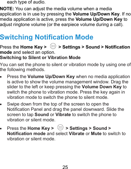  25 each type of audio. NOTE: You can adjust the media volume when a media application is in use by pressing the Volume Up/Down Key. If no media application is active, press the Volume Up/Down Key to adjust ringtone volume (or the earpiece volume during a call). Switching Notification Mode Press the Home Key &gt;    &gt; Settings &gt; Sound &gt; Notification mode and select an option. Switching to Silent or Vibration Mode You can set the phone to silent or vibration mode by using one of the following methods.  Press the Volume Up/Down Key when no media application is active to show the volume management window. Drag the slider to the left or keep pressing the Volume Down Key to switch the phone to vibration mode. Press the key again in vibration mode to switch the phone to silent mode.  Swipe down from the top of the screen to open the Notification Panel and drag the panel downward. Slide the screen to tap Sound or Vibrate to switch the phone to vibration or silent mode.  Press the Home Key &gt;    &gt; Settings &gt; Sound &gt; Notification mode and select Vibrate or Mute to switch to vibration or silent mode. 