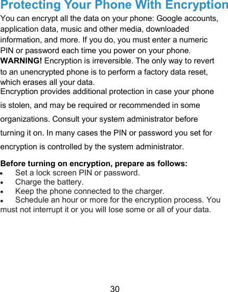  30 Protecting Your Phone With Encryption   You can encrypt all the data on your phone: Google accounts, application data, music and other media, downloaded information, and more. If you do, you must enter a numeric PIN or password each time you power on your phone.   WARNING! Encryption is irreversible. The only way to revert to an unencrypted phone is to perform a factory data reset, which erases all your data.   Encryption provides additional protection in case your phone is stolen, and may be required or recommended in some organizations. Consult your system administrator before turning it on. In many cases the PIN or password you set for encryption is controlled by the system administrator.   Before turning on encryption, prepare as follows:    Set a lock screen PIN or password.    Charge the battery.    Keep the phone connected to the charger.    Schedule an hour or more for the encryption process. You must not interrupt it or you will lose some or all of your data.         