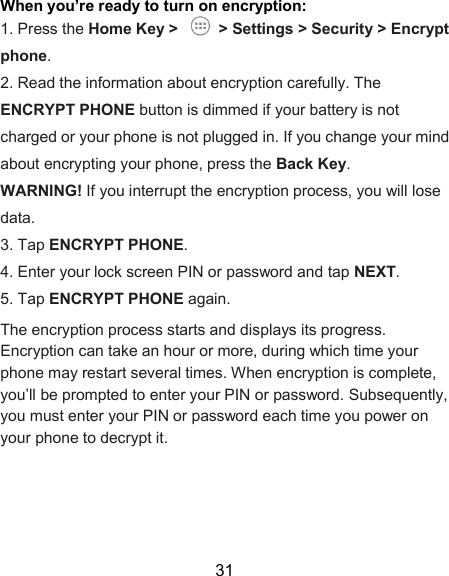  31 When you’re ready to turn on encryption:   1. Press the Home Key &gt;    &gt; Settings &gt; Security &gt; Encrypt phone.   2. Read the information about encryption carefully. The ENCRYPT PHONE button is dimmed if your battery is not charged or your phone is not plugged in. If you change your mind about encrypting your phone, press the Back Key.   WARNING! If you interrupt the encryption process, you will lose data.   3. Tap ENCRYPT PHONE.   4. Enter your lock screen PIN or password and tap NEXT.   5. Tap ENCRYPT PHONE again.   The encryption process starts and displays its progress. Encryption can take an hour or more, during which time your phone may restart several times. When encryption is complete, you’ll be prompted to enter your PIN or password. Subsequently, you must enter your PIN or password each time you power on your phone to decrypt it.     