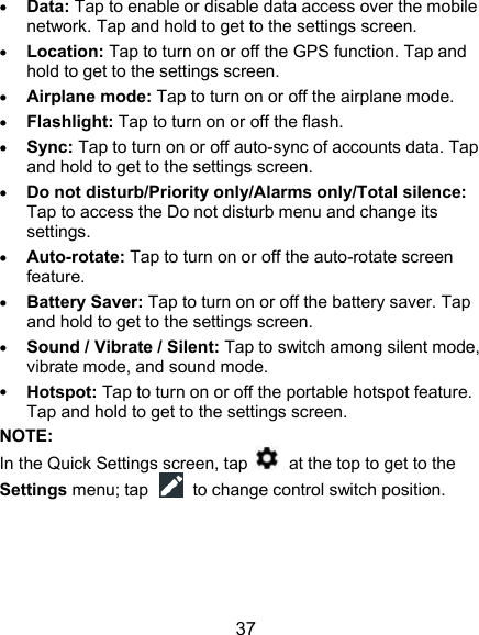  37  Data: Tap to enable or disable data access over the mobile network. Tap and hold to get to the settings screen.  Location: Tap to turn on or off the GPS function. Tap and hold to get to the settings screen.  Airplane mode: Tap to turn on or off the airplane mode.  Flashlight: Tap to turn on or off the flash.  Sync: Tap to turn on or off auto-sync of accounts data. Tap and hold to get to the settings screen.  Do not disturb/Priority only/Alarms only/Total silence: Tap to access the Do not disturb menu and change its settings.  Auto-rotate: Tap to turn on or off the auto-rotate screen feature.    Battery Saver: Tap to turn on or off the battery saver. Tap and hold to get to the settings screen.  Sound / Vibrate / Silent: Tap to switch among silent mode, vibrate mode, and sound mode.  Hotspot: Tap to turn on or off the portable hotspot feature. Tap and hold to get to the settings screen. NOTE: In the Quick Settings screen, tap    at the top to get to the Settings menu; tap    to change control switch position. 