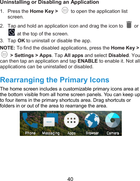  40 Uninstalling or Disabling an Application 1.  Press the Home Key &gt;    to open the application list screen. 2.  Tap and hold an application icon and drag the icon to    or  at the top of the screen. 3.  Tap OK to uninstall or disable the app. NOTE: To find the disabled applications, press the Home Key &gt;   &gt; Settings &gt; Apps. Tap All apps and select Disabled. You can then tap an application and tap ENABLE to enable it. Not all applications can be uninstalled or disabled.   Rearranging the Primary Icons The home screen includes a customizable primary icons area at the bottom visible from all home screen panels. You can keep up to four items in the primary shortcuts area. Drag shortcuts or folders in or out of the area to rearrange the area.   