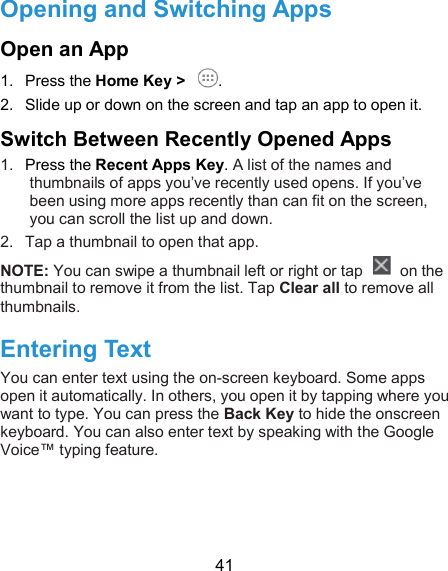  41 Opening and Switching Apps Open an App 1.  Press the Home Key &gt;  . 2.  Slide up or down on the screen and tap an app to open it. Switch Between Recently Opened Apps 1.  Press the Recent Apps Key. A list of the names and thumbnails of apps you’ve recently used opens. If you’ve been using more apps recently than can fit on the screen, you can scroll the list up and down. 2.  Tap a thumbnail to open that app.   NOTE: You can swipe a thumbnail left or right or tap    on the thumbnail to remove it from the list. Tap Clear all to remove all thumbnails. Entering Text You can enter text using the on-screen keyboard. Some apps open it automatically. In others, you open it by tapping where you want to type. You can press the Back Key to hide the onscreen keyboard. You can also enter text by speaking with the Google Voice™ typing feature.  
