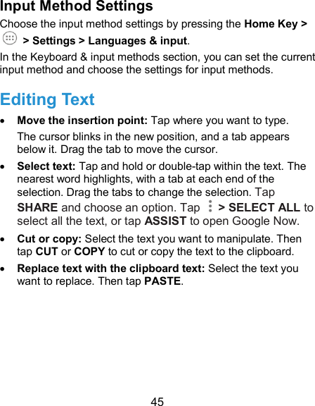  45 Input Method Settings Choose the input method settings by pressing the Home Key &gt;   &gt; Settings &gt; Languages &amp; input. In the Keyboard &amp; input methods section, you can set the current input method and choose the settings for input methods. Editing Text  Move the insertion point: Tap where you want to type. The cursor blinks in the new position, and a tab appears below it. Drag the tab to move the cursor.    Select text: Tap and hold or double-tap within the text. The nearest word highlights, with a tab at each end of the selection. Drag the tabs to change the selection. Tap SHARE and choose an option. Tap    &gt; SELECT ALL to select all the text, or tap ASSIST to open Google Now.  Cut or copy: Select the text you want to manipulate. Then tap CUT or COPY to cut or copy the text to the clipboard.  Replace text with the clipboard text: Select the text you want to replace. Then tap PASTE.    