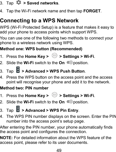  49 3.  Tap    &gt; Saved networks. 4.  Tap the Wi-Fi network name and then tap FORGET. Connecting to a WPS Network WPS (Wi-Fi Protected Setup) is a feature that makes it easy to add your phone to access points which support WPS. You can use one of the following two methods to connect your phone to a wireless network using WPS. Method one: WPS button (Recommended) 1.  Press the Home Key &gt;    &gt; Settings &gt; Wi-Fi. 2.  Slide the Wi-Fi switch to the On  position. 3.  Tap    &gt; Advanced &gt; WPS Push Button. 4.  Press the WPS button on the access point and the access point will recognise your phone and add it to the network. Method two: PIN number 1.  Press the Home Key &gt;    &gt; Settings &gt; Wi-Fi. 2.  Slide the Wi-Fi switch to the On  position. 3.  Tap    &gt; Advanced &gt; WPS Pin Entry. 4.  The WPS PIN number displays on the screen. Enter the PIN number into the access point’s setup page. After entering the PIN number, your phone automatically finds the access point and configures the connection. NOTE: For detailed information about the WPS feature of the access point, please refer to its user documents. 