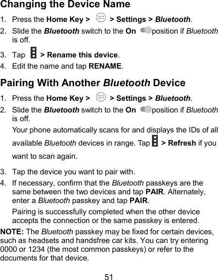  51 Changing the Device Name 1.  Press the Home Key &gt;    &gt; Settings &gt; Bluetooth. 2.  Slide the Bluetooth switch to the On  position if Bluetooth is off. 3.  Tap    &gt; Rename this device. 4.  Edit the name and tap RENAME. Pairing With Another Bluetooth Device 1.  Press the Home Key &gt;    &gt; Settings &gt; Bluetooth. 2.  Slide the Bluetooth switch to the On  position if Bluetooth is off. Your phone automatically scans for and displays the IDs of all available Bluetooth devices in range. Tap      &gt; Refresh if you want to scan again. 3.  Tap the device you want to pair with. 4.  If necessary, confirm that the Bluetooth passkeys are the same between the two devices and tap PAIR. Alternately, enter a Bluetooth passkey and tap PAIR. Pairing is successfully completed when the other device accepts the connection or the same passkey is entered. NOTE: The Bluetooth passkey may be fixed for certain devices, such as headsets and handsfree car kits. You can try entering 0000 or 1234 (the most common passkeys) or refer to the documents for that device. 