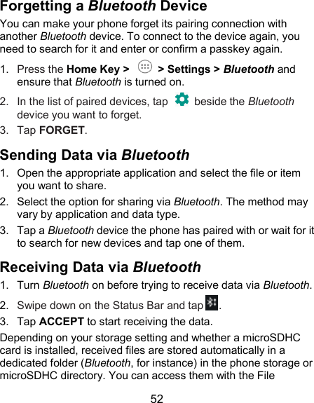  52 Forgetting a Bluetooth Device You can make your phone forget its pairing connection with another Bluetooth device. To connect to the device again, you need to search for it and enter or confirm a passkey again. 1.  Press the Home Key &gt;    &gt; Settings &gt; Bluetooth and ensure that Bluetooth is turned on. 2.  In the list of paired devices, tap    beside the Bluetooth device you want to forget. 3.  Tap FORGET. Sending Data via Bluetooth 1.  Open the appropriate application and select the file or item you want to share. 2.  Select the option for sharing via Bluetooth. The method may vary by application and data type. 3.  Tap a Bluetooth device the phone has paired with or wait for it to search for new devices and tap one of them. Receiving Data via Bluetooth 1.  Turn Bluetooth on before trying to receive data via Bluetooth. 2.  Swipe down on the Status Bar and tap . 3.  Tap ACCEPT to start receiving the data. Depending on your storage setting and whether a microSDHC card is installed, received files are stored automatically in a dedicated folder (Bluetooth, for instance) in the phone storage or microSDHC directory. You can access them with the File 