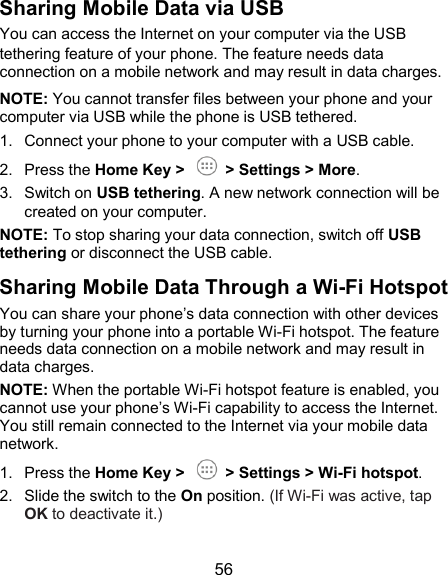  56 Sharing Mobile Data via USB You can access the Internet on your computer via the USB tethering feature of your phone. The feature needs data connection on a mobile network and may result in data charges. NOTE: You cannot transfer files between your phone and your computer via USB while the phone is USB tethered. 1.  Connect your phone to your computer with a USB cable. 2.  Press the Home Key &gt;    &gt; Settings &gt; More. 3.  Switch on USB tethering. A new network connection will be created on your computer. NOTE: To stop sharing your data connection, switch off USB tethering or disconnect the USB cable. Sharing Mobile Data Through a Wi-Fi Hotspot You can share your phone’s data connection with other devices by turning your phone into a portable Wi-Fi hotspot. The feature needs data connection on a mobile network and may result in data charges. NOTE: When the portable Wi-Fi hotspot feature is enabled, you cannot use your phone’s Wi-Fi capability to access the Internet. You still remain connected to the Internet via your mobile data network. 1.  Press the Home Key &gt;    &gt; Settings &gt; Wi-Fi hotspot. 2.  Slide the switch to the On position. (If Wi-Fi was active, tap OK to deactivate it.)  
