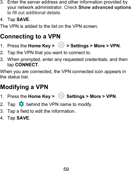  59 3.  Enter the server address and other information provided by your network administrator. Check Show advanced options to fill out additional details. 4.  Tap SAVE. The VPN is added to the list on the VPN screen. Connecting to a VPN 1.  Press the Home Key &gt;    &gt; Settings &gt; More &gt; VPN. 2.  Tap the VPN that you want to connect to. 3.  When prompted, enter any requested credentials, and then tap CONNECT.   When you are connected, the VPN connected icon appears in the status bar. Modifying a VPN 1.  Press the Home Key &gt;    Settings &gt; More &gt; VPN. 2.  Tap    behind the VPN name to modify. 3.  Tap a field to edit the information. 4.  Tap SAVE.       