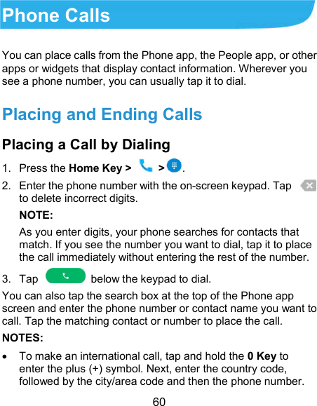  60 Phone Calls You can place calls from the Phone app, the People app, or other apps or widgets that display contact information. Wherever you see a phone number, you can usually tap it to dial. Placing and Ending Calls Placing a Call by Dialing 1.  Press the Home Key &gt;   &gt;. 2.  Enter the phone number with the on-screen keypad. Tap   to delete incorrect digits. NOTE:   As you enter digits, your phone searches for contacts that match. If you see the number you want to dial, tap it to place the call immediately without entering the rest of the number.   3.  Tap    below the keypad to dial. You can also tap the search box at the top of the Phone app screen and enter the phone number or contact name you want to call. Tap the matching contact or number to place the call. NOTES:   To make an international call, tap and hold the 0 Key to enter the plus (+) symbol. Next, enter the country code, followed by the city/area code and then the phone number. 