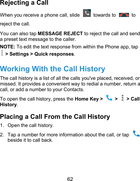  62 Rejecting a Call When you receive a phone call, slide    towards to    to reject the call. You can also tap MESSAGE REJECT to reject the call and send a preset text message to the caller. NOTE: To edit the text response from within the Phone app, tap  &gt; Settings &gt; Quick responses. Working With the Call History The call history is a list of all the calls you&apos;ve placed, received, or missed. It provides a convenient way to redial a number, return a call, or add a number to your Contacts. To open the call history, press the Home Key &gt;    &gt;   &gt; Call History. Placing a Call From the Call History 1.  Open the call history. 2.  Tap a number for more information about the call, or tap   beside it to call back.   