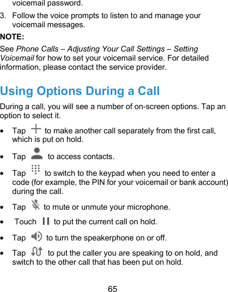  65 voicemail password.   3.  Follow the voice prompts to listen to and manage your voicemail messages.   NOTE:   See Phone Calls – Adjusting Your Call Settings – Setting Voicemail for how to set your voicemail service. For detailed information, please contact the service provider. Using Options During a Call During a call, you will see a number of on-screen options. Tap an option to select it.  Tap    to make another call separately from the first call, which is put on hold.  Tap    to access contacts.  Tap    to switch to the keypad when you need to enter a code (for example, the PIN for your voicemail or bank account) during the call.  Tap    to mute or unmute your microphone.  Touch    to put the current call on hold.  Tap    to turn the speakerphone on or off.  Tap    to put the caller you are speaking to on hold, and switch to the other call that has been put on hold. 