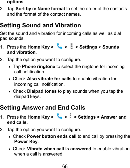 68 options. 2.  Tap Sort by or Name format to set the order of the contacts and the format of the contact names. Setting Sound and Vibration Set the sound and vibration for incoming calls as well as dial pad sounds. 1.  Press the Home Key &gt;    &gt;    &gt; Settings &gt; Sounds and vibration. 2.  Tap the option you want to configure.  Tap Phone ringtone to select the ringtone for incoming call notification.  Check Also vibrate for calls to enable vibration for incoming call notification.  Check Dialpad tones to play sounds when you tap the dialpad keys. Setting Answer and End Calls 1.  Press the Home Key &gt;    &gt;    &gt; Settings &gt; Answer and end calls. 2.  Tap the option you want to configure.  Check Power button ends call to end call by pressing the Power Key.  Check Vibrate when call is answered to enable vibration when a call is answered. 