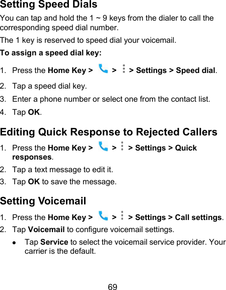  69 Setting Speed Dials You can tap and hold the 1 ~ 9 keys from the dialer to call the corresponding speed dial number. The 1 key is reserved to speed dial your voicemail. To assign a speed dial key: 1.  Press the Home Key &gt;    &gt;    &gt; Settings &gt; Speed dial. 2.  Tap a speed dial key. 3.  Enter a phone number or select one from the contact list. 4.  Tap OK. Editing Quick Response to Rejected Callers 1.  Press the Home Key &gt;    &gt;    &gt; Settings &gt; Quick responses. 2.  Tap a text message to edit it. 3.  Tap OK to save the message. Setting Voicemail 1.  Press the Home Key &gt;    &gt;    &gt; Settings &gt; Call settings. 2.  Tap Voicemail to configure voicemail settings.  Tap Service to select the voicemail service provider. Your carrier is the default.      