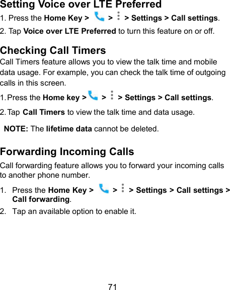  71 Setting Voice over LTE Preferred 1. Press the Home Key &gt;    &gt;    &gt; Settings &gt; Call settings. 2. Tap Voice over LTE Preferred to turn this feature on or off. Checking Call Timers Call Timers feature allows you to view the talk time and mobile data usage. For example, you can check the talk time of outgoing calls in this screen. 1. Press the Home key &gt;  &gt;   &gt; Settings &gt; Call settings. 2. Tap Call Timers to view the talk time and data usage.  NOTE: The lifetime data cannot be deleted. Forwarding Incoming Calls Call forwarding feature allows you to forward your incoming calls to another phone number. 1.  Press the Home Key &gt;    &gt;    &gt; Settings &gt; Call settings &gt; Call forwarding. 2.  Tap an available option to enable it.    