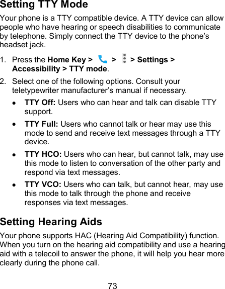  73 Setting TTY Mode Your phone is a TTY compatible device. A TTY device can allow people who have hearing or speech disabilities to communicate by telephone. Simply connect the TTY device to the phone’s headset jack.   1.  Press the Home Key &gt;    &gt;   &gt; Settings &gt; Accessibility &gt; TTY mode. 2.  Select one of the following options. Consult your teletypewriter manufacturer’s manual if necessary.  TTY Off: Users who can hear and talk can disable TTY support.  TTY Full: Users who cannot talk or hear may use this mode to send and receive text messages through a TTY device.  TTY HCO: Users who can hear, but cannot talk, may use this mode to listen to conversation of the other party and respond via text messages.  TTY VCO: Users who can talk, but cannot hear, may use this mode to talk through the phone and receive responses via text messages. Setting Hearing Aids Your phone supports HAC (Hearing Aid Compatibility) function. When you turn on the hearing aid compatibility and use a hearing aid with a telecoil to answer the phone, it will help you hear more clearly during the phone call. 