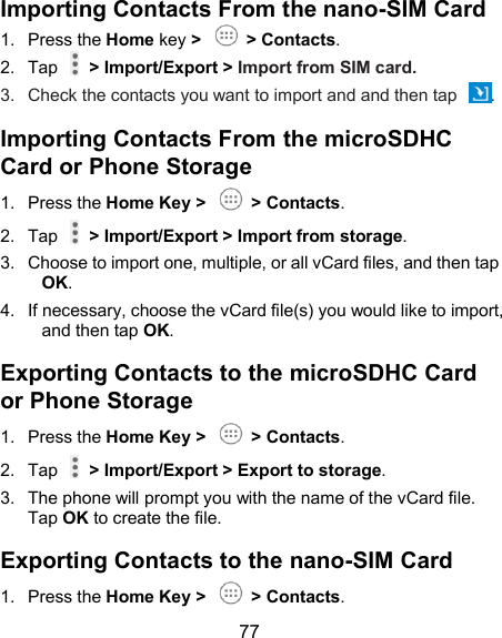  77 Importing Contacts From the nano-SIM Card 1.  Press the Home key &gt;    &gt; Contacts. 2.  Tap    &gt; Import/Export &gt; Import from SIM card. 3.  Check the contacts you want to import and and then tap  . Importing Contacts From the microSDHC Card or Phone Storage 1.  Press the Home Key &gt;    &gt; Contacts. 2.  Tap    &gt; Import/Export &gt; Import from storage. 3.  Choose to import one, multiple, or all vCard files, and then tap OK. 4.  If necessary, choose the vCard file(s) you would like to import, and then tap OK. Exporting Contacts to the microSDHC Card or Phone Storage 1.  Press the Home Key &gt;    &gt; Contacts. 2.  Tap    &gt; Import/Export &gt; Export to storage. 3.  The phone will prompt you with the name of the vCard file. Tap OK to create the file. Exporting Contacts to the nano-SIM Card 1.  Press the Home Key &gt;    &gt; Contacts. 