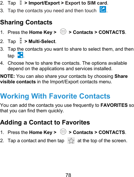  78 2.  Tap    &gt; Import/Export &gt; Export to SIM card. 3.  Tap the contacts you need and then touch  . Sharing Contacts 1.  Press the Home Key &gt;    &gt; Contacts &gt; CONTACTS. 2.  Tap    &gt; Multi-Select. 3.  Tap the contacts you want to share to select them, and then tap  . 4.  Choose how to share the contacts. The options available depend on the applications and services installed.   NOTE: You can also share your contacts by choosing Share visible contacts in the Import/Export contacts menu. Working With Favorite Contacts You can add the contacts you use frequently to FAVORITES so that you can find them quickly. Adding a Contact to Favorites 1.  Press the Home Key &gt;    &gt; Contacts &gt; CONTACTS. 2.  Tap a contact and then tap    at the top of the screen.  