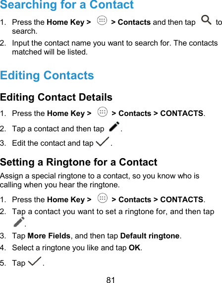  81 Searching for a Contact 1.  Press the Home Key &gt;    &gt; Contacts and then tap    to search. 2.  Input the contact name you want to search for. The contacts matched will be listed. Editing Contacts Editing Contact Details 1.  Press the Home Key &gt;    &gt; Contacts &gt; CONTACTS. 2.  Tap a contact and then tap  . 3.  Edit the contact and tap . Setting a Ringtone for a Contact Assign a special ringtone to a contact, so you know who is calling when you hear the ringtone. 1.  Press the Home Key &gt;    &gt; Contacts &gt; CONTACTS. 2.  Tap a contact you want to set a ringtone for, and then tap . 3.  Tap More Fields, and then tap Default ringtone. 4.  Select a ringtone you like and tap OK. 5.  Tap . 