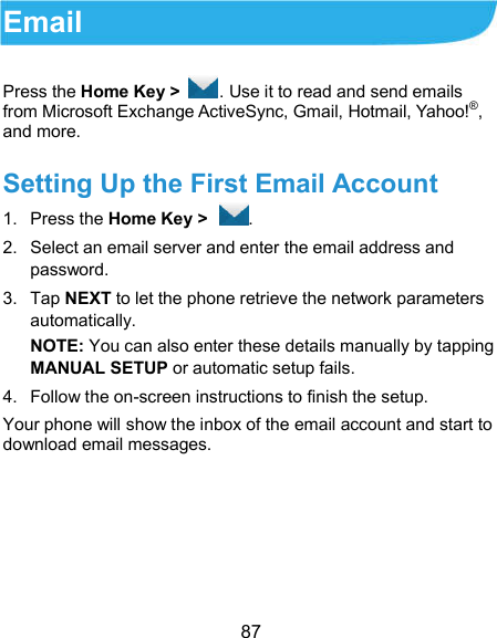  87 Email Press the Home Key &gt;  . Use it to read and send emails from Microsoft Exchange ActiveSync, Gmail, Hotmail, Yahoo!®, and more. Setting Up the First Email Account 1.  Press the Home Key &gt;  . 2.  Select an email server and enter the email address and password. 3.  Tap NEXT to let the phone retrieve the network parameters automatically. NOTE: You can also enter these details manually by tapping MANUAL SETUP or automatic setup fails. 4.  Follow the on-screen instructions to finish the setup. Your phone will show the inbox of the email account and start to download email messages.    