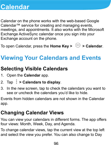  96 Calendar Calendar on the phone works with the web-based Google Calendar™ service for creating and managing events, meetings, and appointments. It also works with the Microsoft Exchange ActiveSync calendar once you sign into your Exchange account on the phone. To open Calendar, press the Home Key &gt;   &gt; Calendar.   Viewing Your Calendars and Events Selecting Visible Calendars 1.  Open the Calendar app. 2.  Tap    &gt; Calendars to display. 3.  In the new screen, tap to check the calendars you want to see or uncheck the calendars you’d like to hide. Events from hidden calendars are not shown in the Calendar app. Changing Calendar Views You can view your calendars in different forms. The app offers four views: Month, Week, Day, and Agenda. To change calendar views, tap the current view at the top left and select the view you prefer. You can also change to Day 