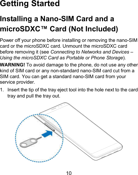  10 Getting Started Installing a Nano-SIM Card and a microSDXC™ Card (Not Included) Power off your phone before installing or removing the nano-SIM card or the microSDXC card. Unmount the microSDXC card before removing it (see Connecting to Networks and Devices – Using the microSDXC Card as Portable or Phone Storage). WARNING! To avoid damage to the phone, do not use any other kind of SIM card or any non-standard nano-SIM card cut from a SIM card. You can get a standard nano-SIM card from your service provider. 1.  Insert the tip of the tray eject tool into the hole next to the card tray and pull the tray out.  