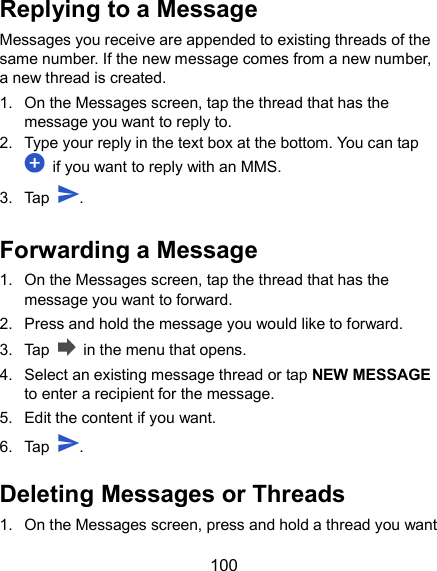  100 Replying to a Message Messages you receive are appended to existing threads of the same number. If the new message comes from a new number, a new thread is created. 1.  On the Messages screen, tap the thread that has the message you want to reply to. 2.  Type your reply in the text box at the bottom. You can tap   if you want to reply with an MMS. 3.  Tap  . Forwarding a Message 1.  On the Messages screen, tap the thread that has the message you want to forward. 2.  Press and hold the message you would like to forward. 3.  Tap    in the menu that opens. 4.  Select an existing message thread or tap NEW MESSAGE to enter a recipient for the message. 5.  Edit the content if you want. 6.  Tap  .   Deleting Messages or Threads 1.  On the Messages screen, press and hold a thread you want 