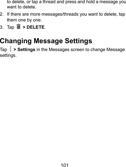  101 to delete, or tap a thread and press and hold a message you want to delete. 2.  If there are more messages/threads you want to delete, tap them one by one. 3.  Tap    &gt; DELETE. Changing Message Settings Tap    &gt; Settings in the Messages screen to change Message settings. 